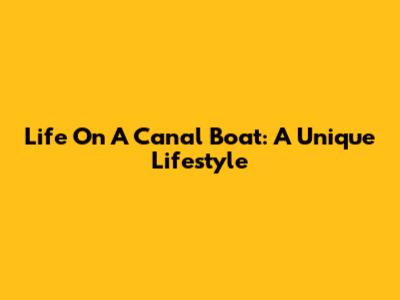Life On A Canal Boat: A Unique Lifestyle