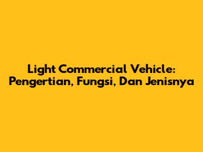 Light Commercial Vehicle: Pengertian, Fungsi, Dan Jenisnya