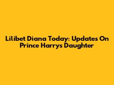 Lilibet Diana Today: Updates On Prince Harry's Daughter