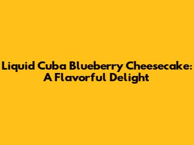 Liquid Cuba Blueberry Cheesecake: A Flavorful Delight