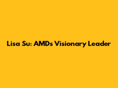 Lisa Su: AMD's Visionary Leader