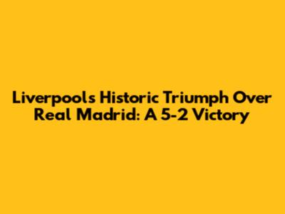 Liverpool's Historic Triumph Over Real Madrid: A 5-2 Victory