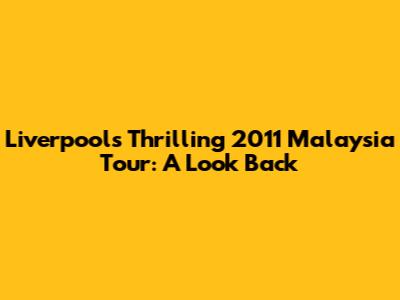 Liverpool's Thrilling 2011 Malaysia Tour: A Look Back