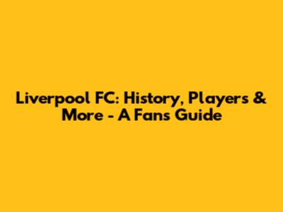 Liverpool FC: History, Players & More - A Fan's Guide