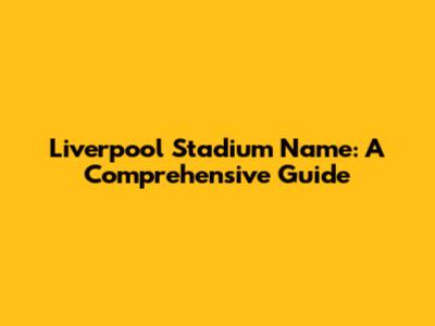 Liverpool Stadium Name: A Comprehensive Guide