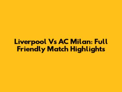 Liverpool Vs AC Milan: Full Friendly Match Highlights
