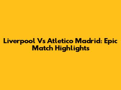 Liverpool Vs Atletico Madrid: Epic Match Highlights