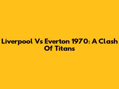 Liverpool Vs Everton 1970: A Clash Of Titans