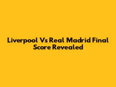 Liverpool Vs Real Madrid Final Score Revealed