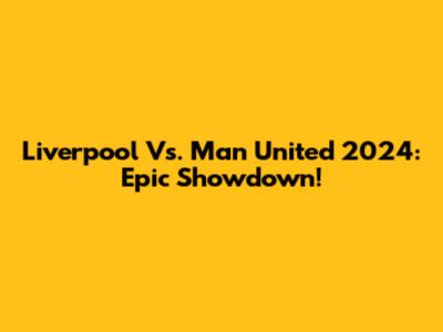Liverpool Vs. Man United 2024: Epic Showdown!