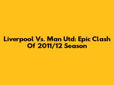 Liverpool Vs. Man Utd: Epic Clash Of 2011/12 Season