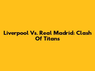 Liverpool Vs. Real Madrid: Clash Of Titans