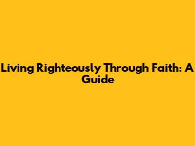 Living Righteously Through Faith: A Guide