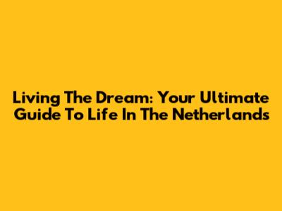Living The Dream: Your Ultimate Guide To Life In The Netherlands