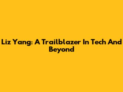 Liz Yang: A Trailblazer In Tech And Beyond