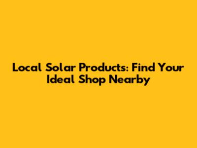 Local Solar Products: Find Your Ideal Shop Nearby