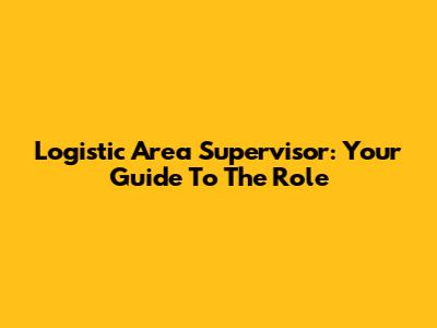 Logistic Area Supervisor: Your Guide To The Role