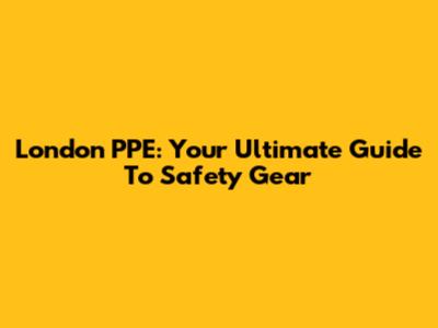 London PPE: Your Ultimate Guide To Safety Gear