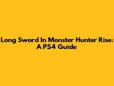 Long Sword In Monster Hunter Rise: A PS4 Guide