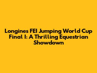 Longines FEI Jumping World Cup Final I: A Thrilling Equestrian Showdown