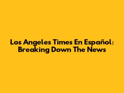 Los Angeles Times En Español: Breaking Down The News