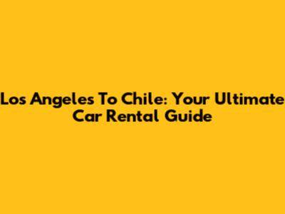 Los Angeles To Chile: Your Ultimate Car Rental Guide
