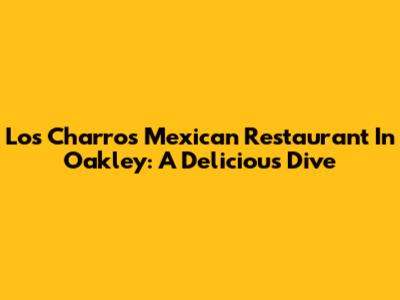 Los Charros Mexican Restaurant In Oakley: A Delicious Dive