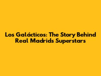 Los Galácticos: The Story Behind Real Madrid's Superstars