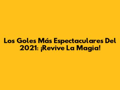 Los Goles Más Espectaculares Del 2021: ¡Revive La Magia!