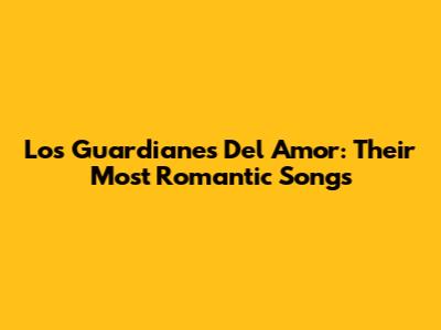 Los Guardianes Del Amor: Their Most Romantic Songs