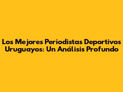 Los Mejores Periodistas Deportivos Uruguayos: Un Análisis Profundo