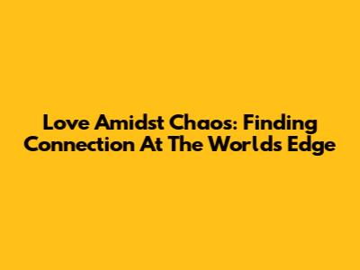 Love Amidst Chaos: Finding Connection At The World's Edge