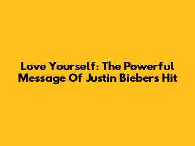 Love Yourself: The Powerful Message Of Justin Bieber's Hit