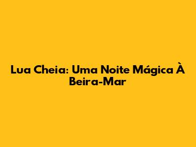 Lua Cheia: Uma Noite Mágica À Beira-Mar