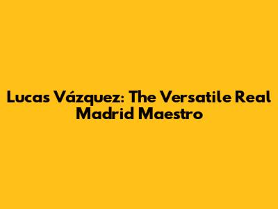 Lucas Vázquez: The Versatile Real Madrid Maestro