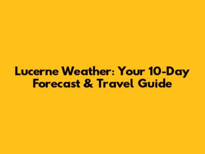 Lucerne Weather: Your 10-Day Forecast & Travel Guide