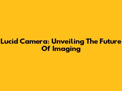 Lucid Camera: Unveiling The Future Of Imaging