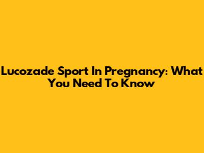 Lucozade Sport In Pregnancy: What You Need To Know