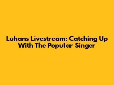 Luhan's Livestream: Catching Up With The Popular Singer