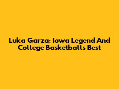 Luka Garza: Iowa Legend And College Basketball's Best