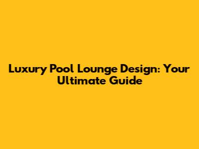Luxury Pool Lounge Design: Your Ultimate Guide