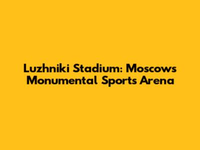 Luzhniki Stadium: Moscow's Monumental Sports Arena