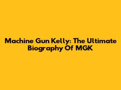 Machine Gun Kelly: The Ultimate Biography Of MGK