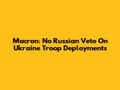 Macron: No Russian Veto On Ukraine Troop Deployments