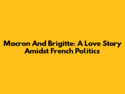 Macron And Brigitte: A Love Story Amidst French Politics