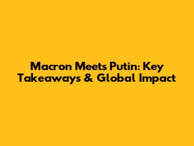 Macron Meets Putin: Key Takeaways & Global Impact