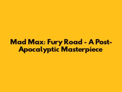 Mad Max: Fury Road - A Post-Apocalyptic Masterpiece