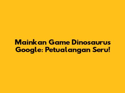 Mainkan Game Dinosaurus Google: Petualangan Seru!