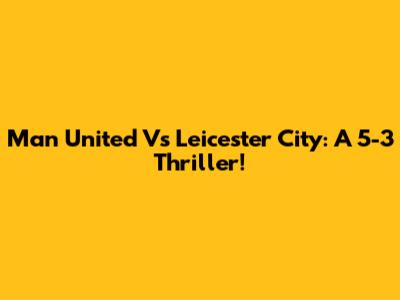 Man United Vs Leicester City: A 5-3 Thriller!