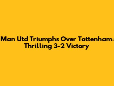 Man Utd Triumphs Over Tottenham: Thrilling 3-2 Victory